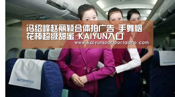 冯绍峰赵丽颖合体拍广告 手舞烟花棒超级甜蜜_KAIYUN入口(图1) 开云体育