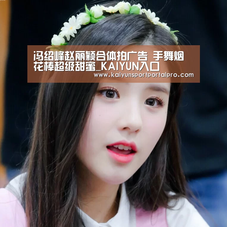 冯绍峰赵丽颖合体拍广告 手舞烟花棒超级甜蜜_KAIYUN入口(图2) 开云体育首页